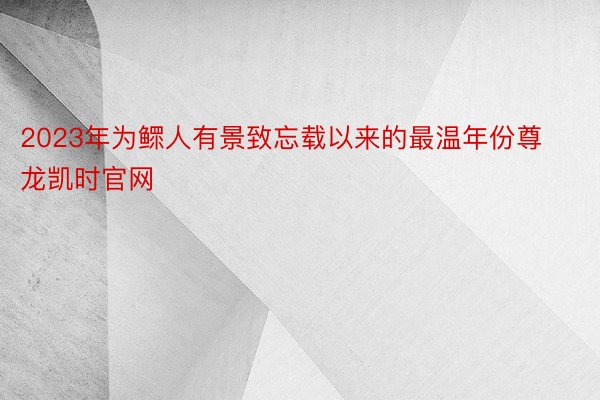 2023年为鳏人有景致忘载以来的最温年份尊龙凯时官网