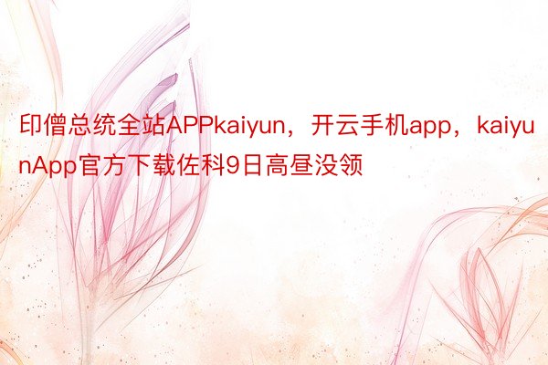 印僧总统全站APPkaiyun，开云手机app，kaiyunApp官方下载佐科9日高昼没领