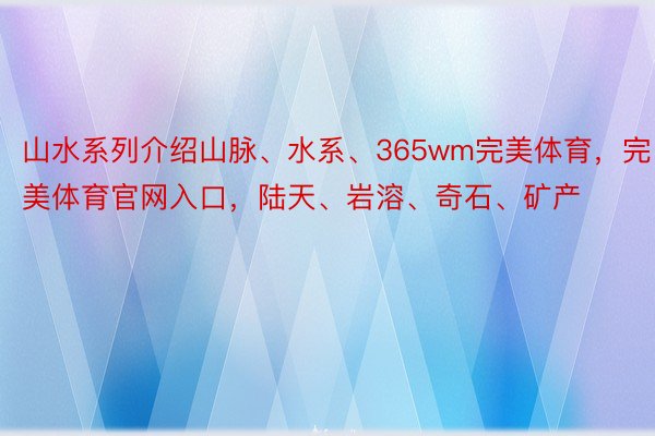 山水系列介绍山脉、水系、365wm完美体育，完美体育官网入口，陆天、岩溶、奇石、矿产