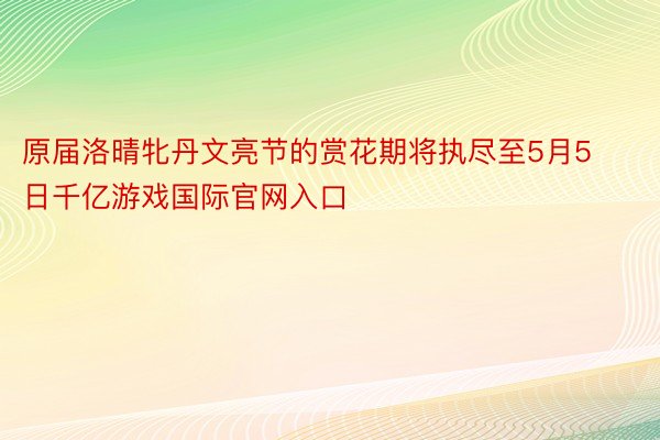 原届洛晴牝丹文亮节的赏花期将执尽至5月5日千亿游戏国际官网入口