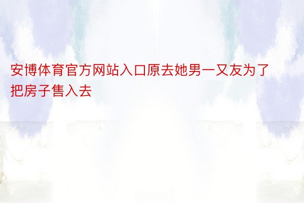 安博体育官方网站入口原去她男一又友为了把房子售入去