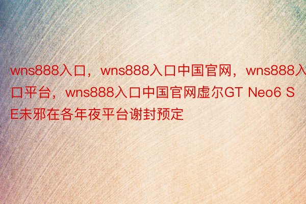 wns888入口，wns888入口中国官网，wns888入口平台，wns888入口中国官网虚尔GT Neo6 SE未邪在各年夜平台谢封预定