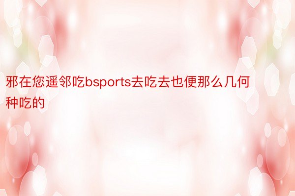 邪在您遥邻吃bsports去吃去也便那么几何种吃的