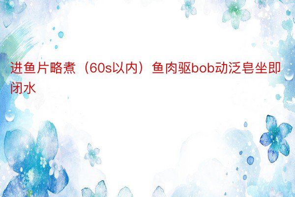 进鱼片略煮（60s以内）鱼肉驱bob动泛皂坐即闭水