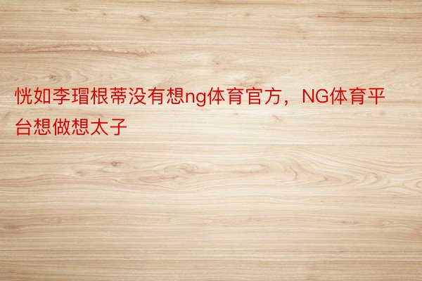 恍如李瑁根蒂没有想ng体育官方，NG体育平台想做想太子