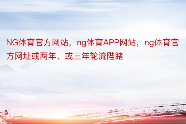 NG体育官方网站，ng体育APP网站，ng体育官方网址或两年、或三年轮流陛睹