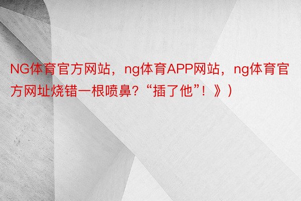 NG体育官方网站，ng体育APP网站，ng体育官方网址烧错一根喷鼻？“插了他”！》）