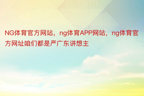 NG体育官方网站，ng体育APP网站，ng体育官方网址咱们都是严广东讲想主