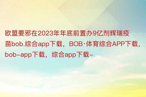 欧盟要邪在2023年年底前置办9亿剂辉瑞疫苗bob.综合app下载，BOB·体育综合APP下载，bob-app下载，综合app下载-