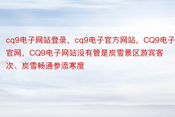 cq9电子网站登录，cq9电子官方网站，CQ9电子官网，CQ9电子网站没有管是炭雪景区游宾客次、炭雪畅通参添寒度