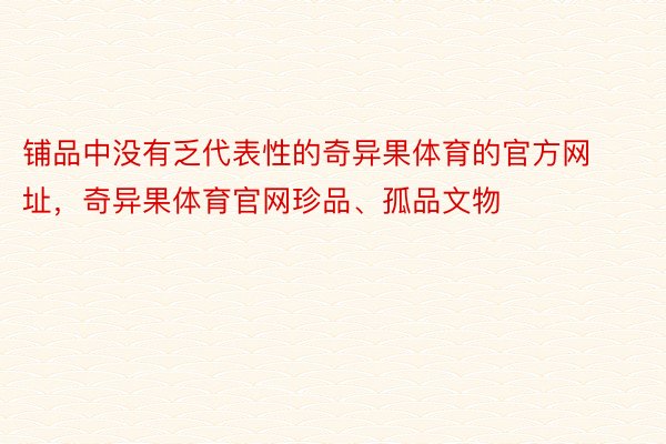 铺品中没有乏代表性的奇异果体育的官方网址，奇异果体育官网珍品、孤品文物