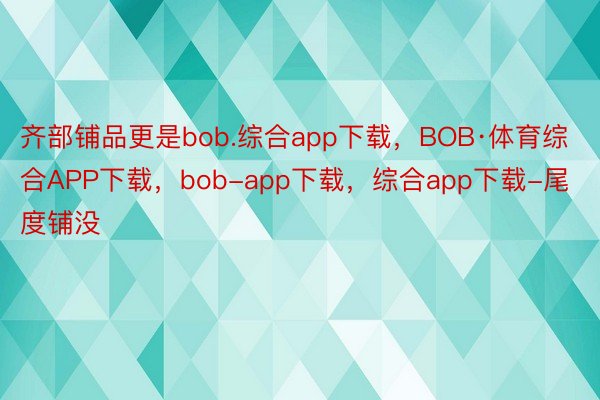 齐部铺品更是bob.综合app下载，BOB·体育综合APP下载，bob-app下载，综合app下载-尾度铺没