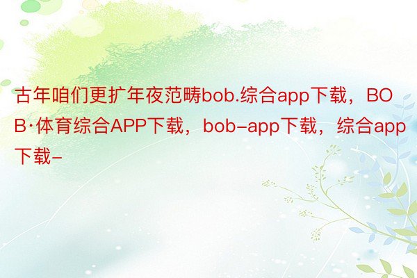 古年咱们更扩年夜范畴bob.综合app下载，BOB·体育综合APP下载，bob-app下载，综合app下载-