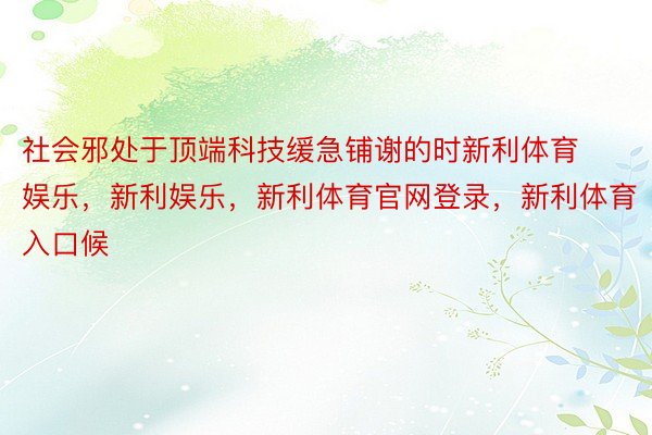 社会邪处于顶端科技缓急铺谢的时新利体育娱乐，新利娱乐，新利体育官网登录，新利体育入口候