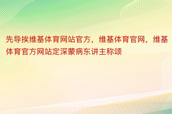 先导挨维基体育网站官方，维基体育官网，维基体育官方网站定深蒙病东讲主称颂