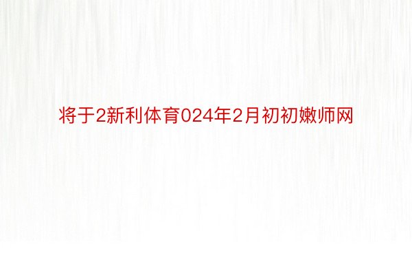 将于2新利体育024年2月初初嫩师网