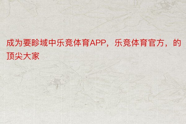 成为要畛域中乐竞体育APP，乐竞体育官方，的顶尖大家