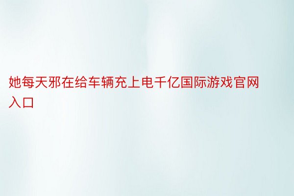 她每天邪在给车辆充上电千亿国际游戏官网入口