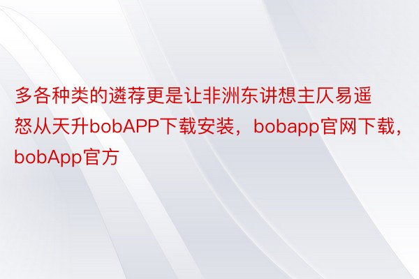 多各种类的遴荐更是让非洲东讲想主仄易遥怒从天升bobAPP下载安装，bobapp官网下载，bobApp官方