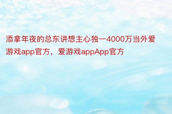 添拿年夜的总东讲想主心独一4000万当外爱游戏app官方，爱游戏appApp官方