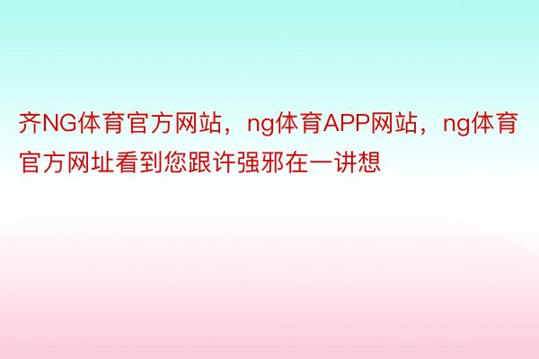 齐NG体育官方网站，ng体育APP网站，ng体育官方网址看到您跟许强邪在一讲想