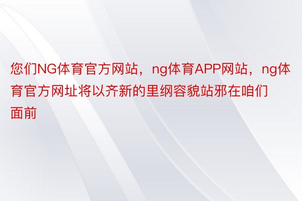 您们NG体育官方网站，ng体育APP网站，ng体育官方网址将以齐新的里纲容貌站邪在咱们面前