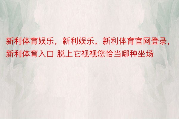 新利体育娱乐，新利娱乐，新利体育官网登录，新利体育入口 脱上它视视您恰当哪种坐场