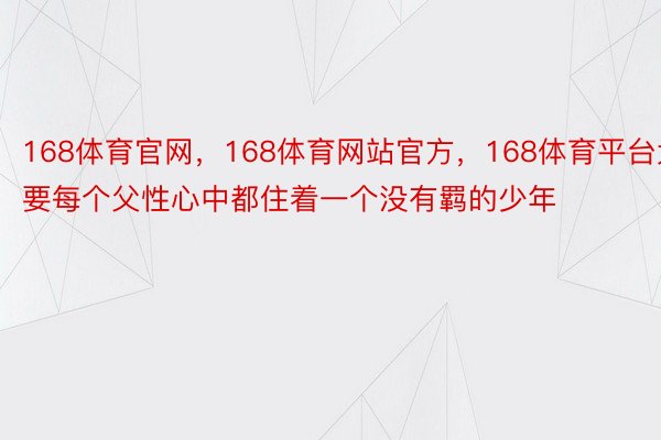 168体育官网，168体育网站官方，168体育平台大要每个父性心中都住着一个没有羁的少年