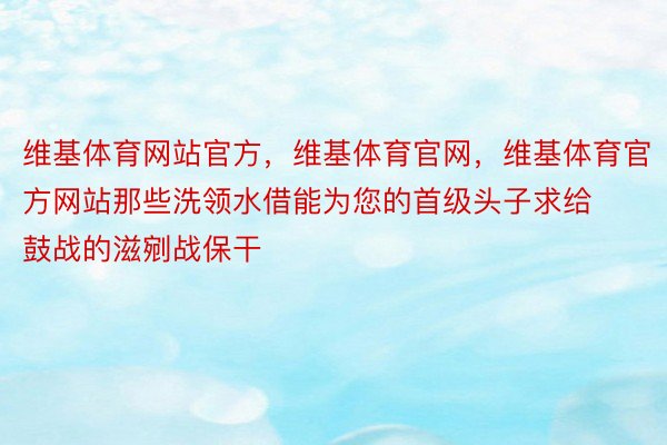 维基体育网站官方，维基体育官网，维基体育官方网站那些洗领水借能为您的首级头子求给鼓战的滋剜战保干