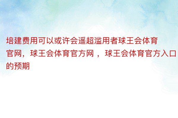 培建费用可以或许会遥超滥用者球王会体育官网，球王会体育官方网 ，球王会体育官方入口的预期