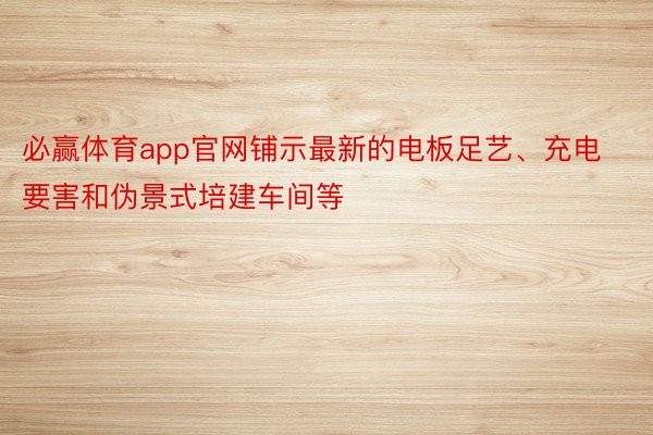 必赢体育app官网铺示最新的电板足艺、充电要害和伪景式培建车间等