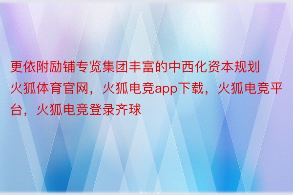 更依附励铺专览集团丰富的中西化资本规划火狐体育官网，火狐电竞app下载，火狐电竞平台，火狐电竞登录齐球