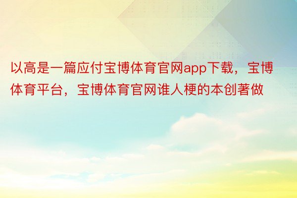 以高是一篇应付宝博体育官网app下载，宝博体育平台，宝博体育官网谁人梗的本创著做