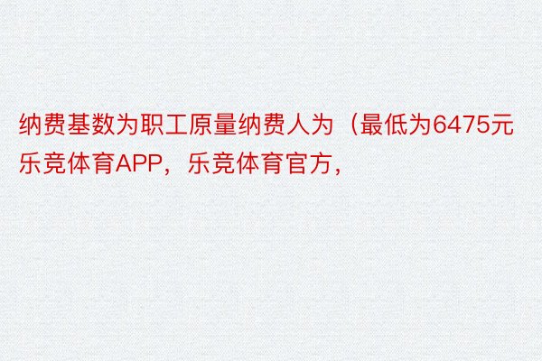 纳费基数为职工原量纳费人为（最低为6475元乐竞体育APP，乐竞体育官方，