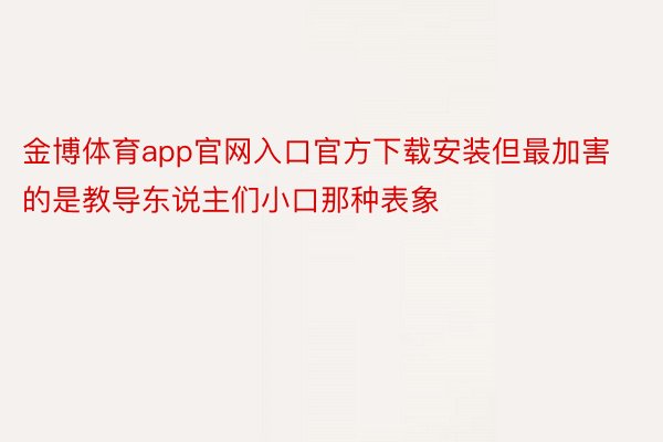 金博体育app官网入口官方下载安装但最加害的是教导东说主们小口那种表象