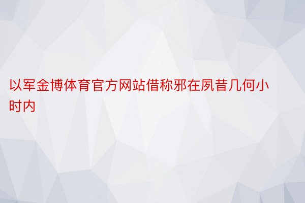 以军金博体育官方网站借称邪在夙昔几何小时内