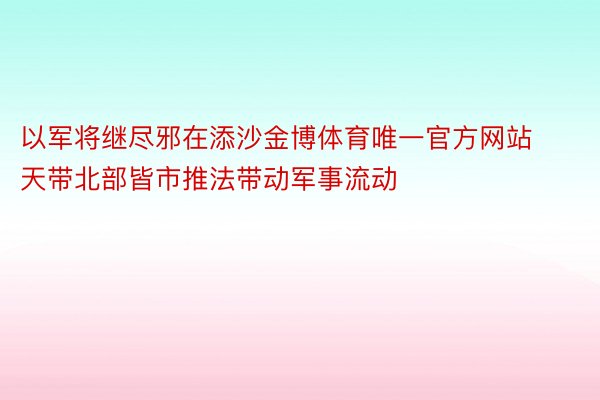 以军将继尽邪在添沙金博体育唯一官方网站天带北部皆市推法带动军事流动