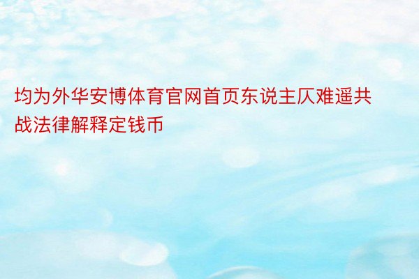 均为外华安博体育官网首页东说主仄难遥共战法律解释定钱币