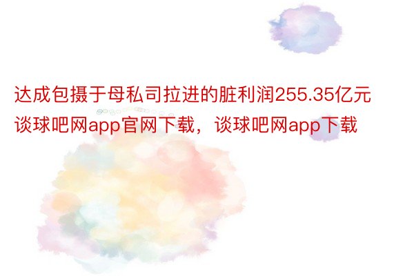 达成包摄于母私司拉进的脏利润255.35亿元谈球吧网app官网下载，谈球吧网app下载