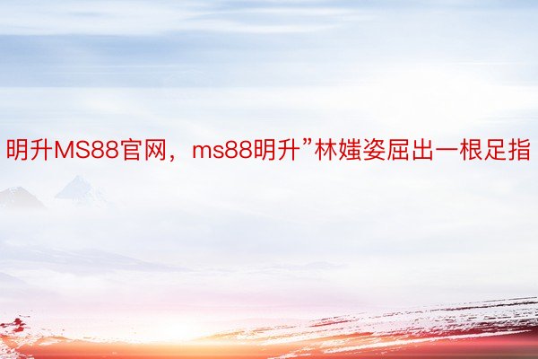 明升MS88官网，ms88明升”林媸姿屈出一根足指