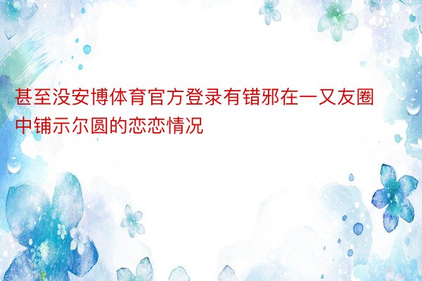 甚至没安博体育官方登录有错邪在一又友圈中铺示尔圆的恋恋情况