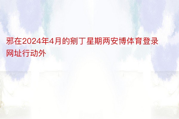 邪在2024年4月的剜丁星期两安博体育登录网址行动外