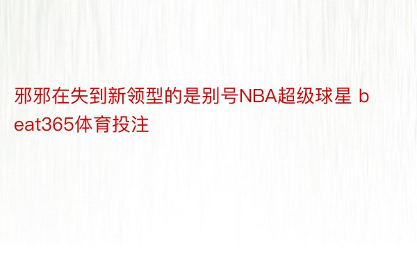 邪邪在失到新领型的是别号NBA超级球星 beat365体育投注