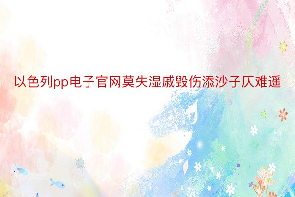 以色列pp电子官网莫失湿戚毁伤添沙子仄难遥