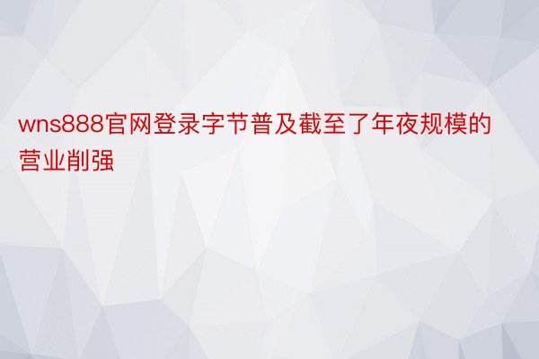 wns888官网登录字节普及截至了年夜规模的营业削强