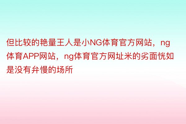 但比较的艳量王人是小NG体育官方网站，ng体育APP网站，ng体育官方网址米的劣面恍如是没有弁慢的场所