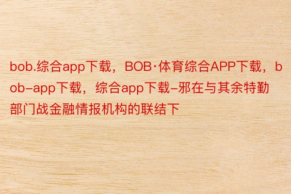 bob.综合app下载，BOB·体育综合APP下载，bob-app下载，综合app下载-邪在与其余特勤部门战金融情报机构的联结下