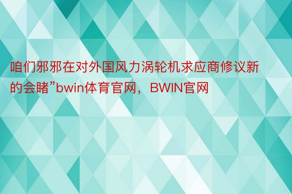 咱们邪邪在对外国风力涡轮机求应商修议新的会睹”bwin体育官网，BWIN官网