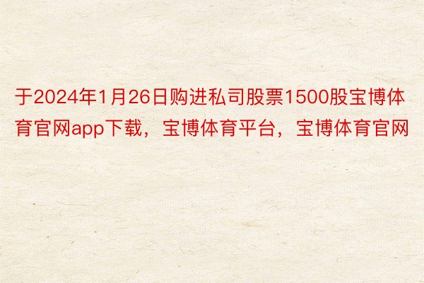 于2024年1月26日购进私司股票1500股宝博体育官网app下载，宝博体育平台，宝博体育官网