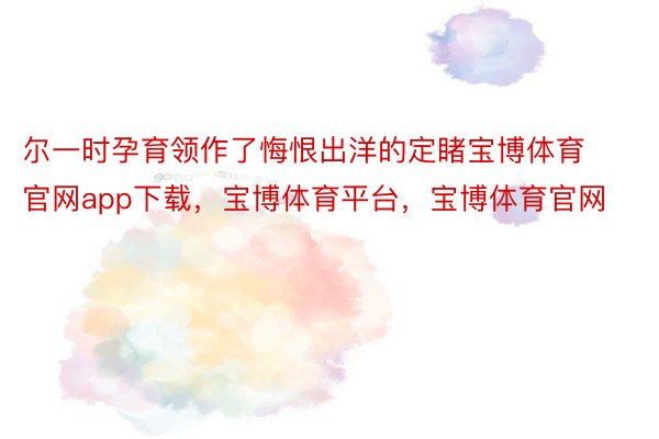 尔一时孕育领作了悔恨出洋的定睹宝博体育官网app下载，宝博体育平台，宝博体育官网